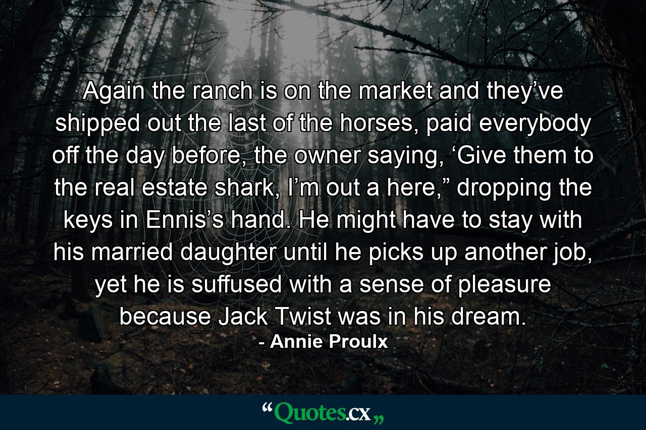 Again the ranch is on the market and they’ve shipped out the last of the horses, paid everybody off the day before, the owner saying, ‘Give them to the real estate shark, I’m out a here,” dropping the keys in Ennis’s hand. He might have to stay with his married daughter until he picks up another job, yet he is suffused with a sense of pleasure because Jack Twist was in his dream. - Quote by Annie Proulx