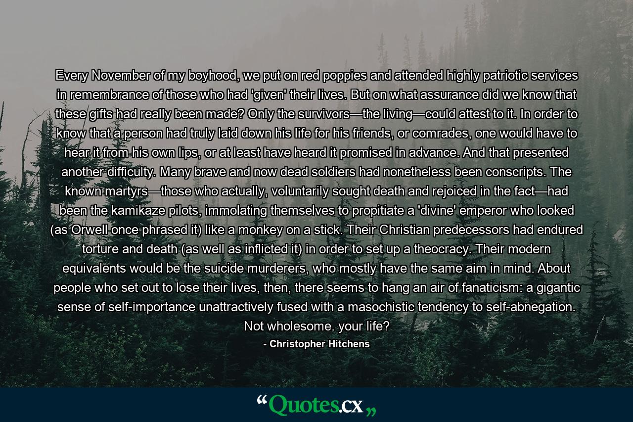 Every November of my boyhood, we put on red poppies and attended highly patriotic services in remembrance of those who had 'given' their lives. But on what assurance did we know that these gifts had really been made? Only the survivors—the living—could attest to it. In order to know that a person had truly laid down his life for his friends, or comrades, one would have to hear it from his own lips, or at least have heard it promised in advance. And that presented another difficulty. Many brave and now dead soldiers had nonetheless been conscripts. The known martyrs—those who actually, voluntarily sought death and rejoiced in the fact—had been the kamikaze pilots, immolating themselves to propitiate a 'divine' emperor who looked (as Orwell once phrased it) like a monkey on a stick. Their Christian predecessors had endured torture and death (as well as inflicted it) in order to set up a theocracy. Their modern equivalents would be the suicide murderers, who mostly have the same aim in mind. About people who set out to lose their lives, then, there seems to hang an air of fanaticism: a gigantic sense of self-importance unattractively fused with a masochistic tendency to self-abnegation. Not wholesome. your life? - Quote by Christopher Hitchens