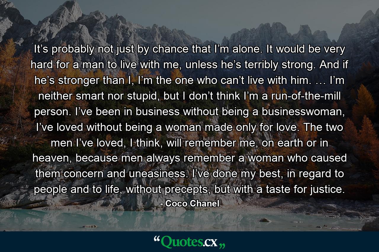 It’s probably not just by chance that I’m alone. It would be very hard for a man to live with me, unless he’s terribly strong. And if he’s stronger than I, I’m the one who can’t live with him. … I’m neither smart nor stupid, but I don’t think I’m a run-of-the-mill person. I’ve been in business without being a businesswoman, I’ve loved without being a woman made only for love. The two men I’ve loved, I think, will remember me, on earth or in heaven, because men always remember a woman who caused them concern and uneasiness. I’ve done my best, in regard to people and to life, without precepts, but with a taste for justice. - Quote by Coco Chanel