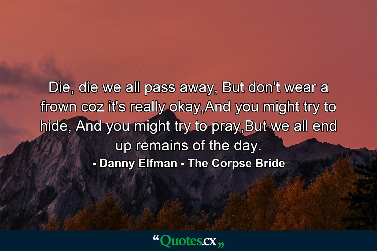 Die, die we all pass away, But don't wear a frown coz it's really okay,And you might try to hide, And you might try to pray,But we all end up remains of the day. - Quote by Danny Elfman - The Corpse Bride