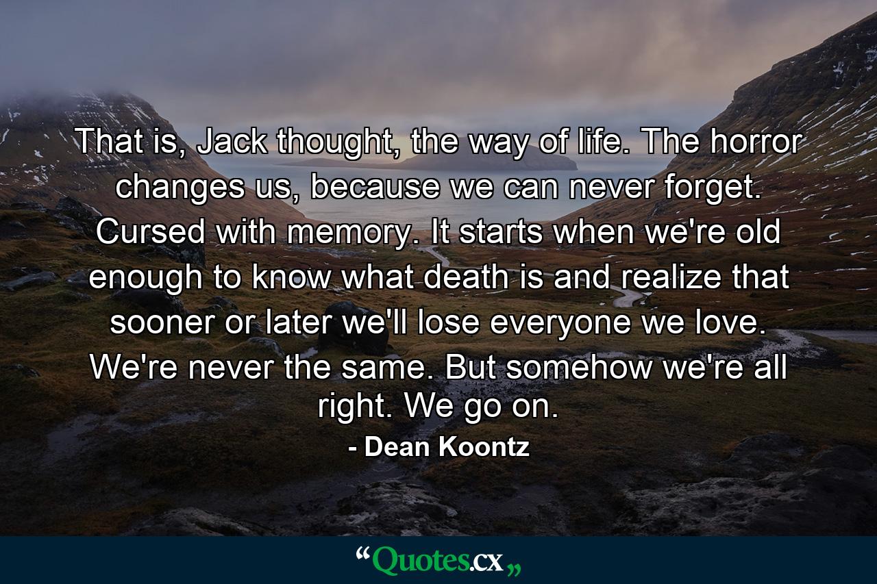 That is, Jack thought, the way of life. The horror changes us, because we can never forget. Cursed with memory. It starts when we're old enough to know what death is and realize that sooner or later we'll lose everyone we love. We're never the same. But somehow we're all right. We go on. - Quote by Dean Koontz