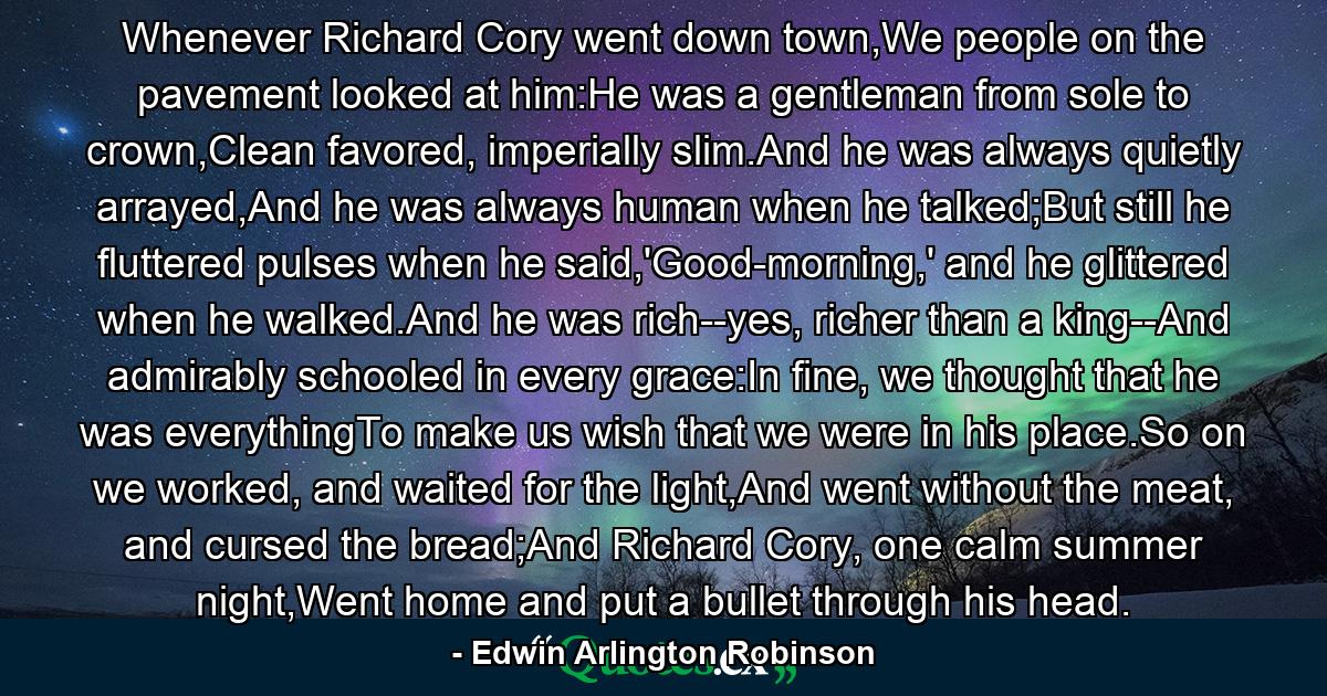 Whenever Richard Cory went down town,We people on the pavement looked at him:He was a gentleman from sole to crown,Clean favored, imperially slim.And he was always quietly arrayed,And he was always human when he talked;But still he fluttered pulses when he said,'Good-morning,' and he glittered when he walked.And he was rich--yes, richer than a king--And admirably schooled in every grace:In fine, we thought that he was everythingTo make us wish that we were in his place.So on we worked, and waited for the light,And went without the meat, and cursed the bread;And Richard Cory, one calm summer night,Went home and put a bullet through his head. - Quote by Edwin Arlington Robinson