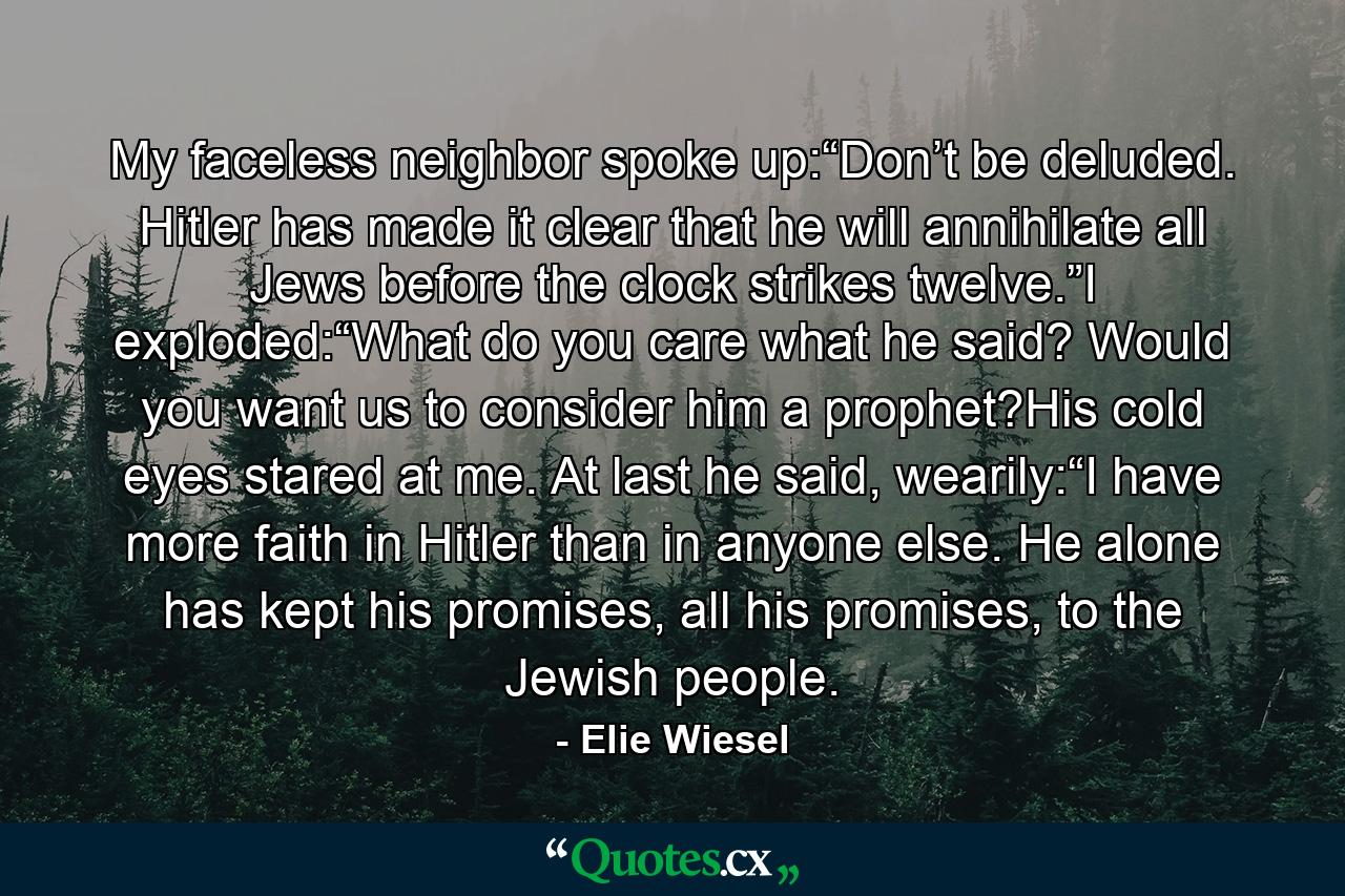 My faceless neighbor spoke up:“Don’t be deluded. Hitler has made it clear that he will annihilate all Jews before the clock strikes twelve.”I exploded:“What do you care what he said? Would you want us to consider him a prophet?His cold eyes stared at me. At last he said, wearily:“I have more faith in Hitler than in anyone else. He alone has kept his promises, all his promises, to the Jewish people. - Quote by Elie Wiesel