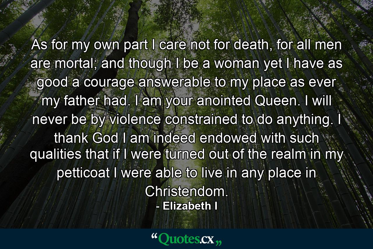As for my own part I care not for death, for all men are mortal; and though I be a woman yet I have as good a courage answerable to my place as ever my father had. I am your anointed Queen. I will never be by violence constrained to do anything. I thank God I am indeed endowed with such qualities that if I were turned out of the realm in my petticoat I were able to live in any place in Christendom. - Quote by Elizabeth I