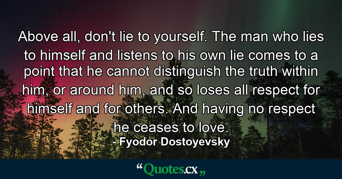 Above all, don't lie to yourself. The man who lies to himself and listens to his own lie comes to a point that he cannot distinguish the truth within him, or around him, and so loses all respect for himself and for others. And having no respect he ceases to love. - Quote by Fyodor Dostoyevsky