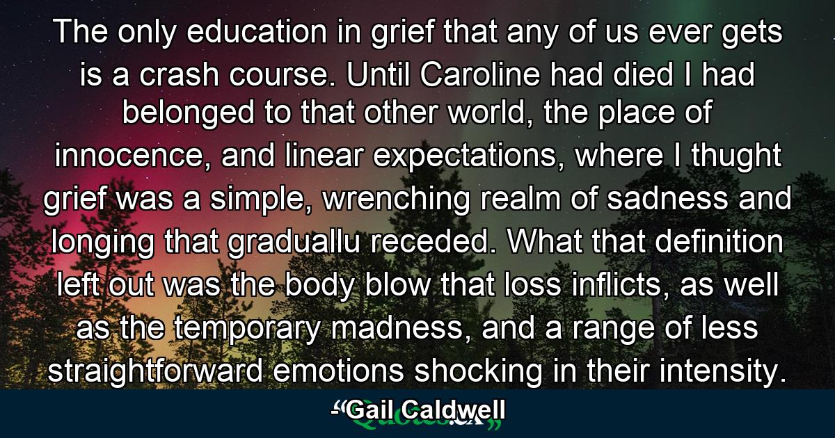 The only education in grief that any of us ever gets is a crash course. Until Caroline had died I had belonged to that other world, the place of innocence, and linear expectations, where I thught grief was a simple, wrenching realm of sadness and longing that graduallu receded. What that definition left out was the body blow that loss inflicts, as well as the temporary madness, and a range of less straightforward emotions shocking in their intensity. - Quote by Gail Caldwell