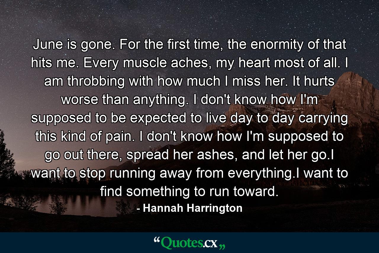 June is gone. For the first time, the enormity of that hits me. Every muscle aches, my heart most of all. I am throbbing with how much I miss her. It hurts worse than anything. I don't know how I'm supposed to be expected to live day to day carrying this kind of pain. I don't know how I'm supposed to go out there, spread her ashes, and let her go.I want to stop running away from everything.I want to find something to run toward. - Quote by Hannah Harrington