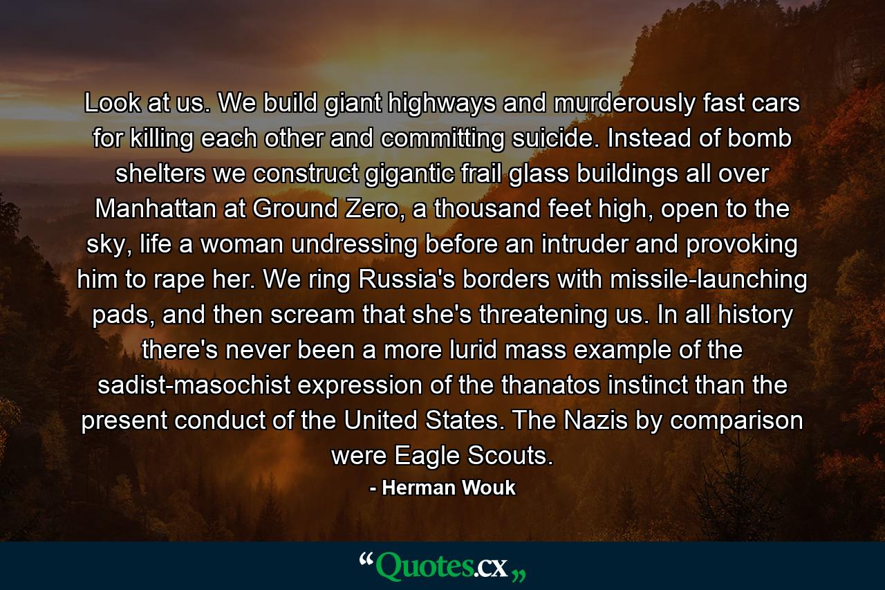 Look at us. We build giant highways and murderously fast cars for killing each other and committing suicide. Instead of bomb shelters we construct gigantic frail glass buildings all over Manhattan at Ground Zero, a thousand feet high, open to the sky, life a woman undressing before an intruder and provoking him to rape her. We ring Russia's borders with missile-launching pads, and then scream that she's threatening us. In all history there's never been a more lurid mass example of the sadist-masochist expression of the thanatos instinct than the present conduct of the United States. The Nazis by comparison were Eagle Scouts. - Quote by Herman Wouk