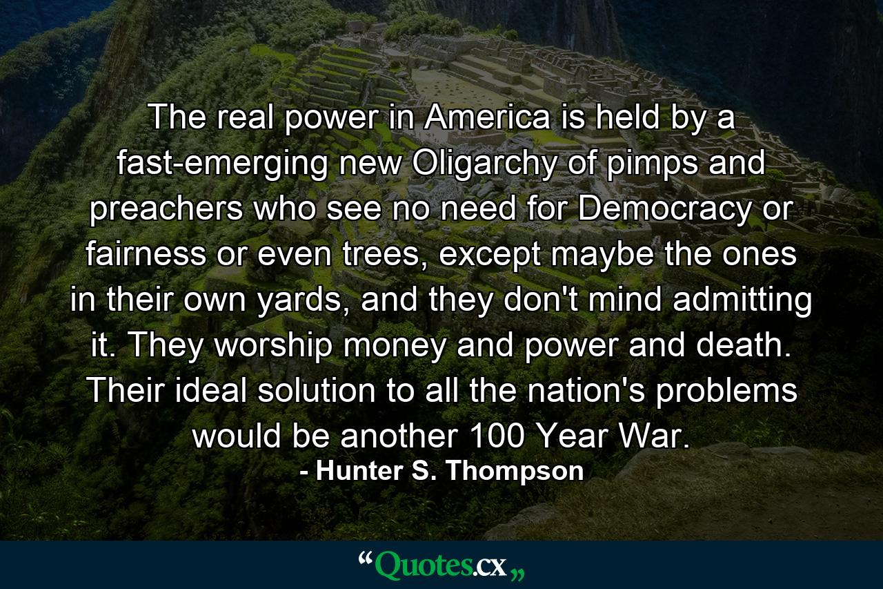 The real power in America is held by a fast-emerging new Oligarchy of pimps and preachers who see no need for Democracy or fairness or even trees, except maybe the ones in their own yards, and they don't mind admitting it. They worship money and power and death. Their ideal solution to all the nation's problems would be another 100 Year War. - Quote by Hunter S. Thompson