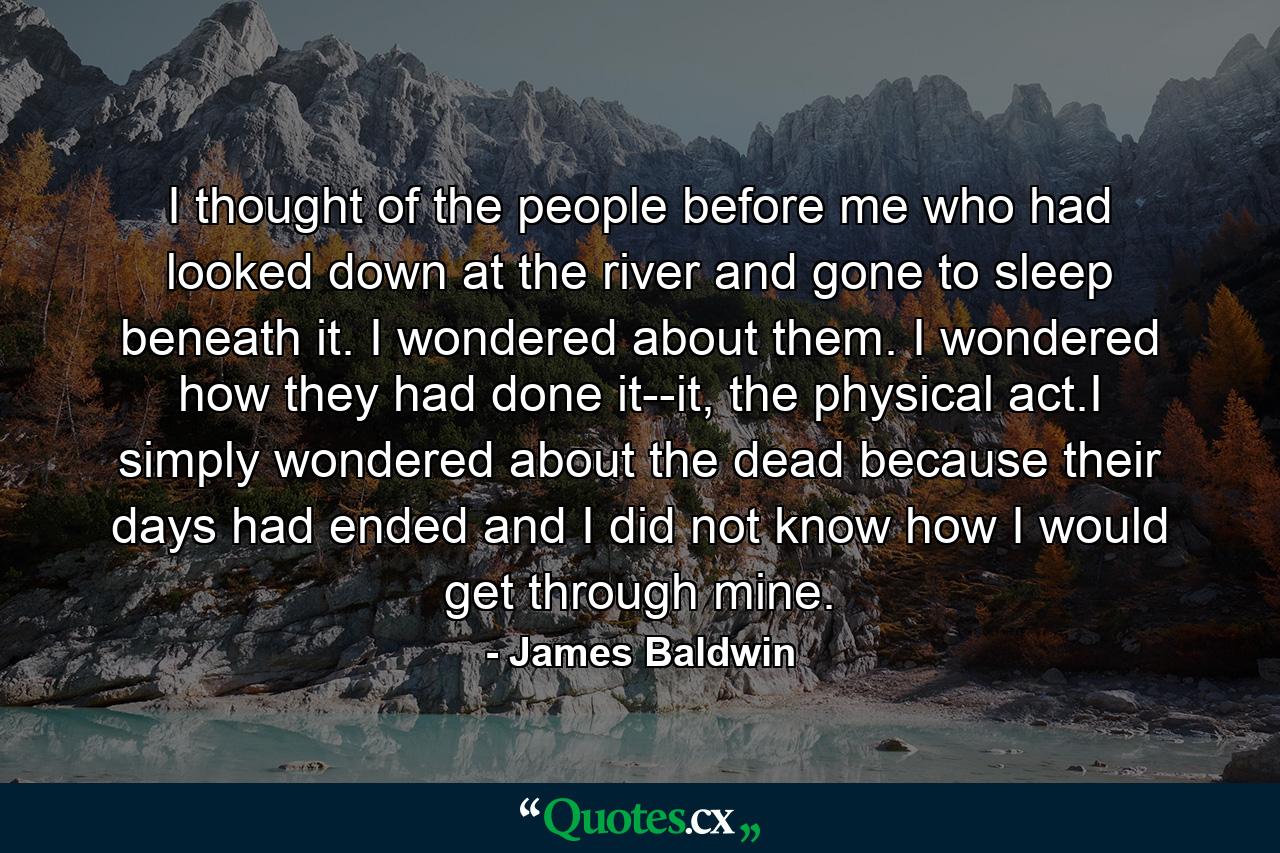 I thought of the people before me who had looked down at the river and gone to sleep beneath it. I wondered about them. I wondered how they had done it--it, the physical act.I simply wondered about the dead because their days had ended and I did not know how I would get through mine. - Quote by James Baldwin