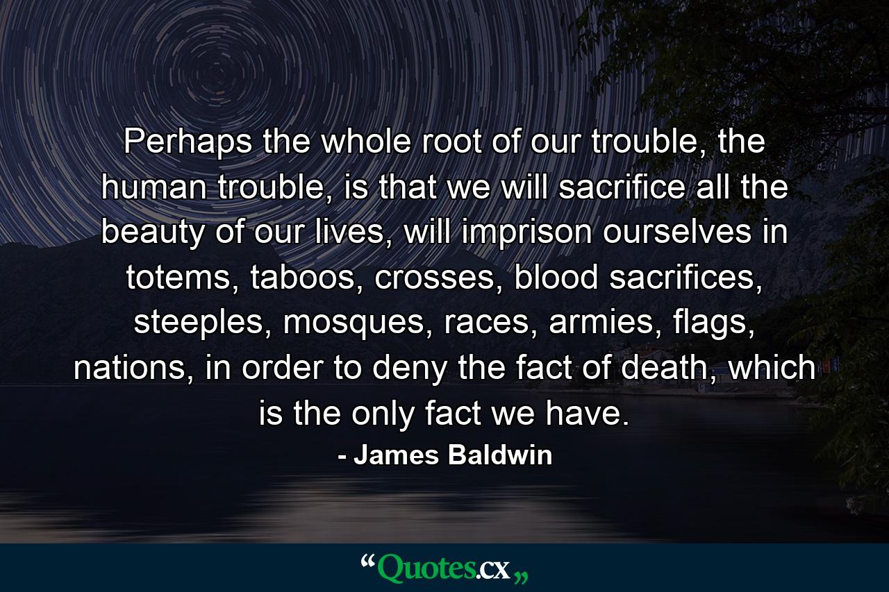 Perhaps the whole root of our trouble, the human trouble, is that we will sacrifice all the beauty of our lives, will imprison ourselves in totems, taboos, crosses, blood sacrifices, steeples, mosques, races, armies, flags, nations, in order to deny the fact of death, which is the only fact we have. - Quote by James Baldwin