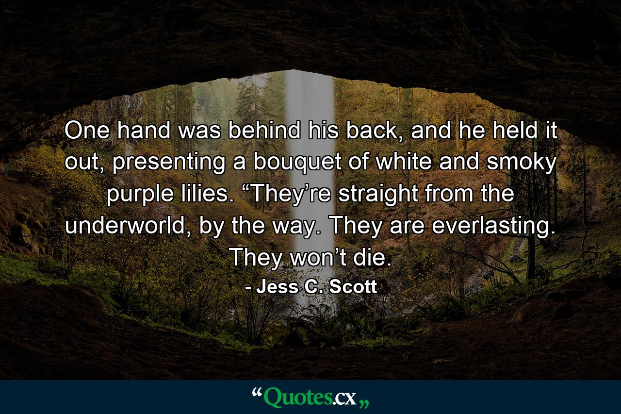One hand was behind his back, and he held it out, presenting a bouquet of white and smoky purple lilies. “They’re straight from the underworld, by the way. They are everlasting. They won’t die. - Quote by Jess C. Scott