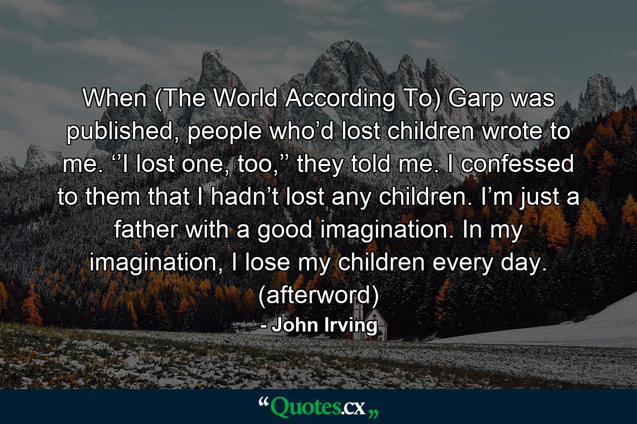 When (The World According To) Garp was published, people who’d lost children wrote to me. ‘’I lost one, too,’’ they told me. I confessed to them that I hadn’t lost any children. I’m just a father with a good imagination. In my imagination, I lose my children every day. (afterword) - Quote by John Irving