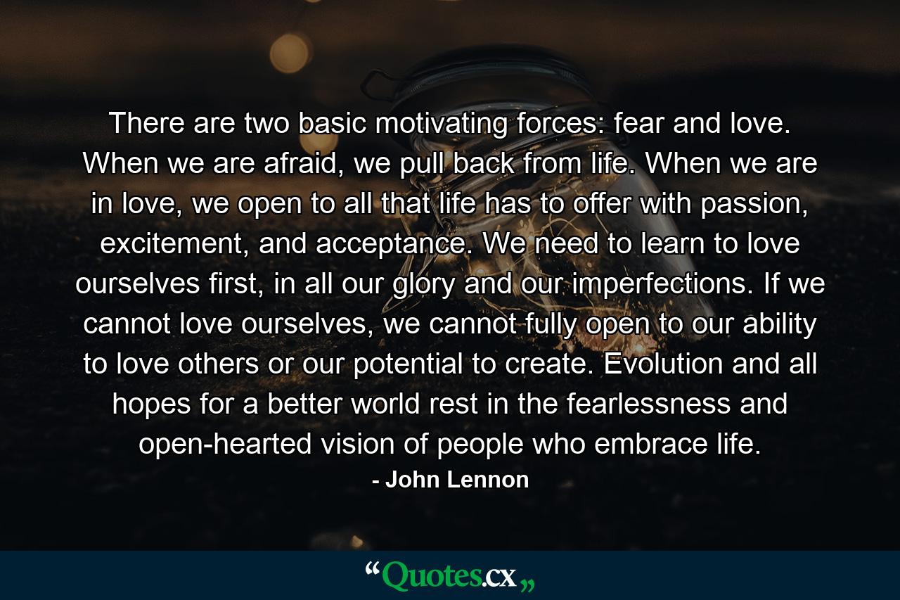 There are two basic motivating forces: fear and love. When we are afraid, we pull back from life. When we are in love, we open to all that life has to offer with passion, excitement, and acceptance. We need to learn to love ourselves first, in all our glory and our imperfections. If we cannot love ourselves, we cannot fully open to our ability to love others or our potential to create. Evolution and all hopes for a better world rest in the fearlessness and open-hearted vision of people who embrace life. - Quote by John Lennon