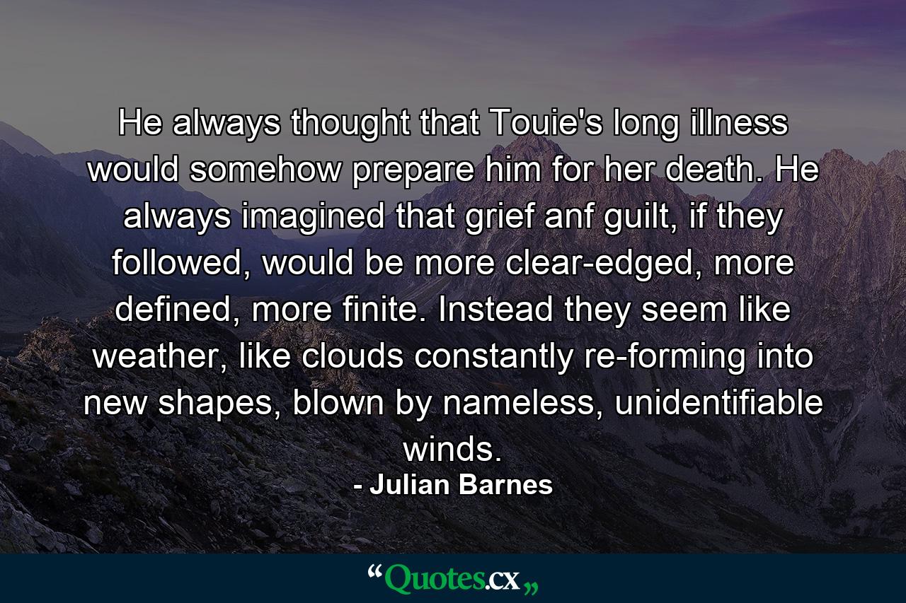 He always thought that Touie's long illness would somehow prepare him for her death. He always imagined that grief anf guilt, if they followed, would be more clear-edged, more defined, more finite. Instead they seem like weather, like clouds constantly re-forming into new shapes, blown by nameless, unidentifiable winds. - Quote by Julian Barnes