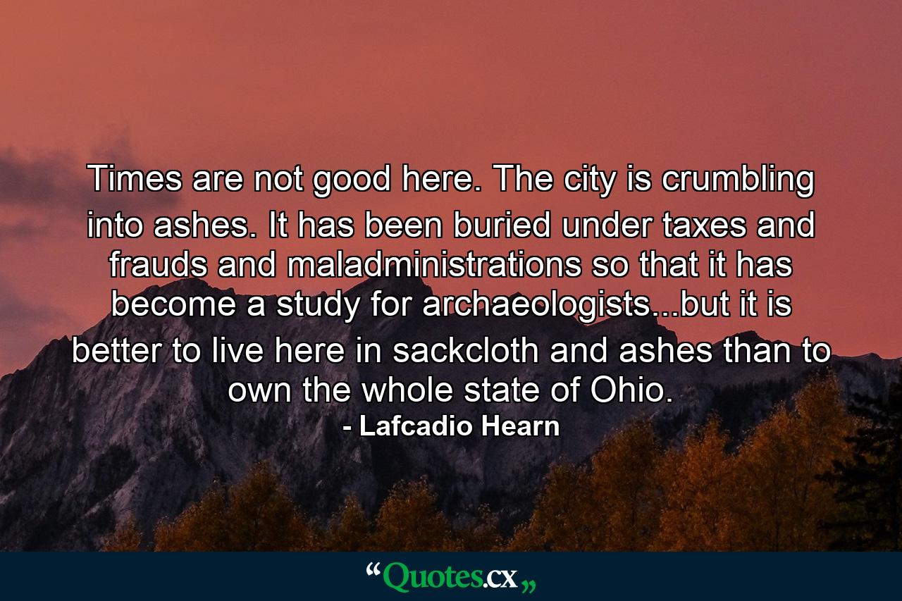 Times are not good here. The city is crumbling into ashes. It has been buried under taxes and frauds and maladministrations so that it has become a study for archaeologists...but it is better to live here in sackcloth and ashes than to own the whole state of Ohio. - Quote by Lafcadio Hearn