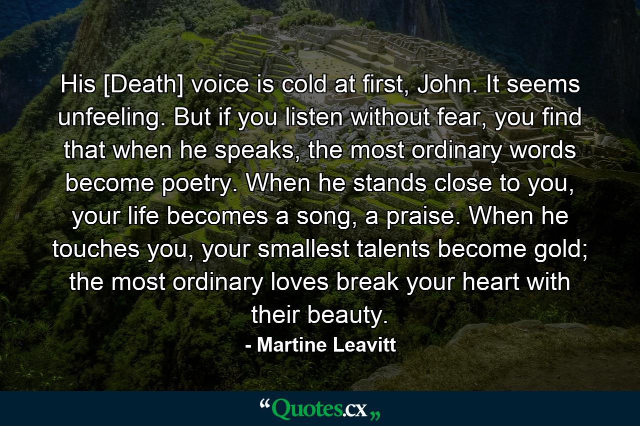 His [Death] voice is cold at first, John. It seems unfeeling. But if you listen without fear, you find that when he speaks, the most ordinary words become poetry. When he stands close to you, your life becomes a song, a praise. When he touches you, your smallest talents become gold; the most ordinary loves break your heart with their beauty. - Quote by Martine Leavitt