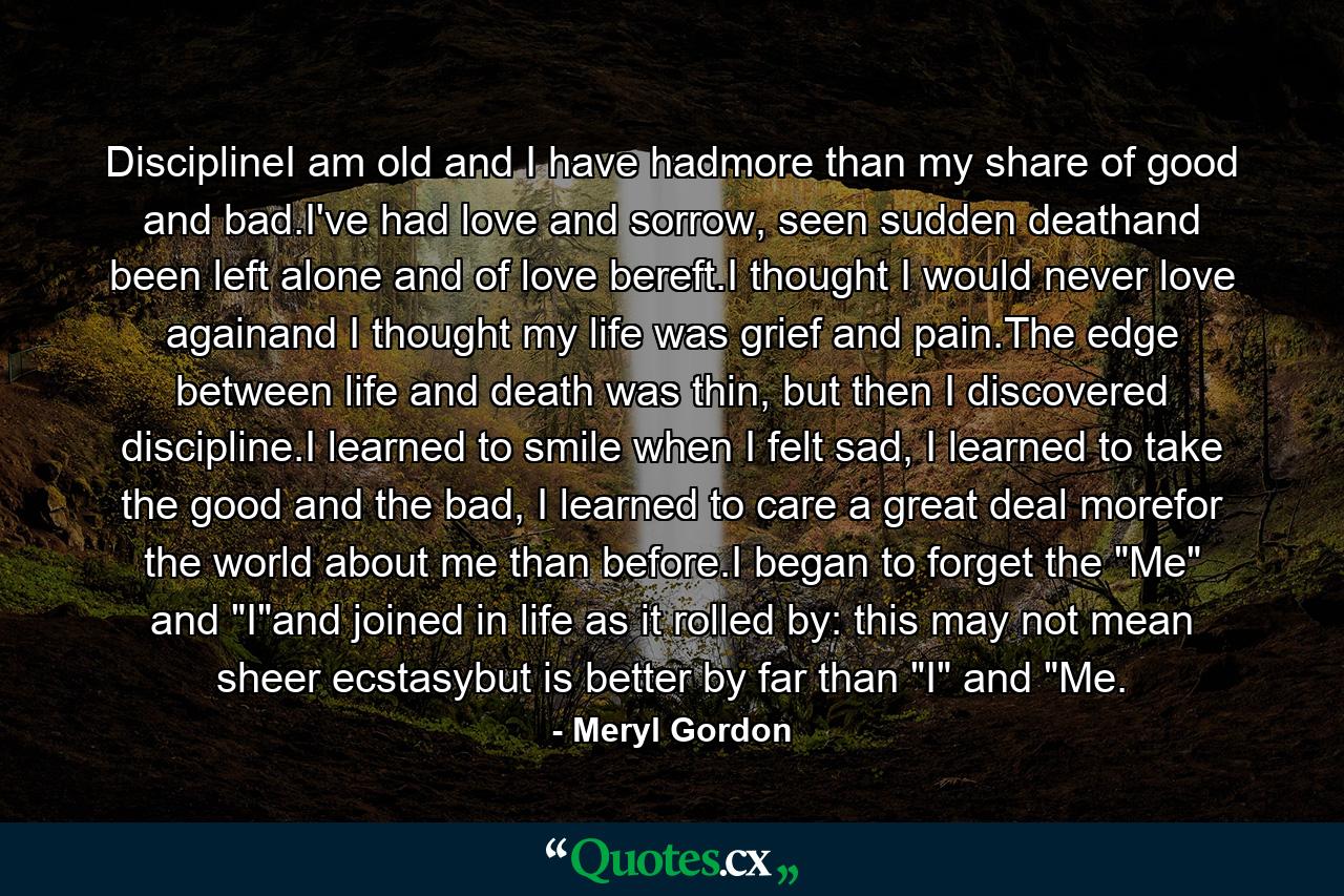 DisciplineI am old and I have hadmore than my share of good and bad.I've had love and sorrow, seen sudden deathand been left alone and of love bereft.I thought I would never love againand I thought my life was grief and pain.The edge between life and death was thin, but then I discovered discipline.I learned to smile when I felt sad, I learned to take the good and the bad, I learned to care a great deal morefor the world about me than before.I began to forget the 