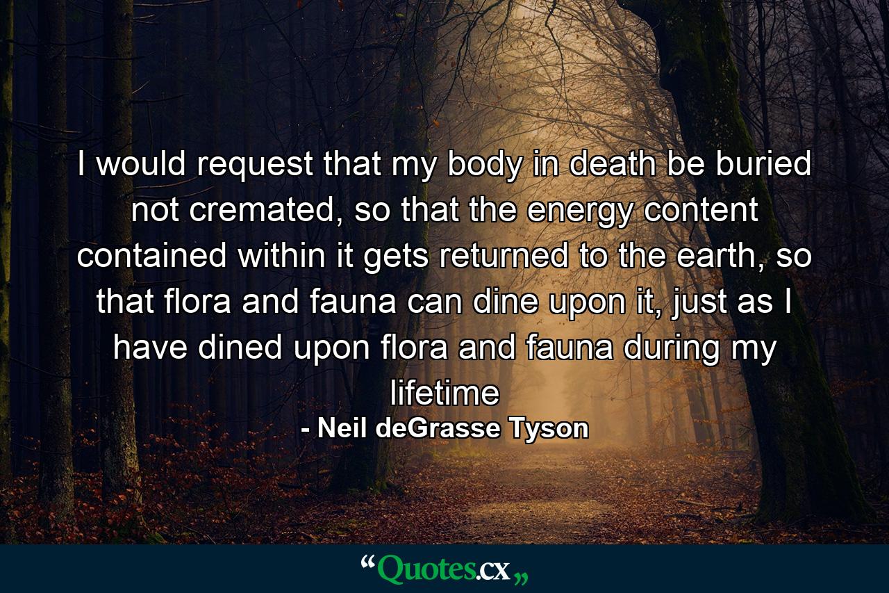 I would request that my body in death be buried not cremated, so that the energy content contained within it gets returned to the earth, so that flora and fauna can dine upon it, just as I have dined upon flora and fauna during my lifetime - Quote by Neil deGrasse Tyson