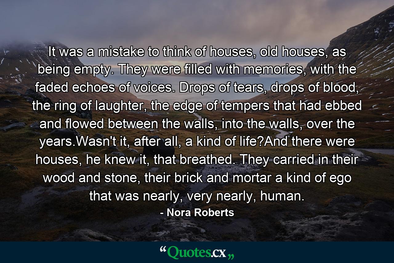 It was a mistake to think of houses, old houses, as being empty. They were filled with memories, with the faded echoes of voices. Drops of tears, drops of blood, the ring of laughter, the edge of tempers that had ebbed and flowed between the walls, into the walls, over the years.Wasn't it, after all, a kind of life?And there were houses, he knew it, that breathed. They carried in their wood and stone, their brick and mortar a kind of ego that was nearly, very nearly, human. - Quote by Nora Roberts