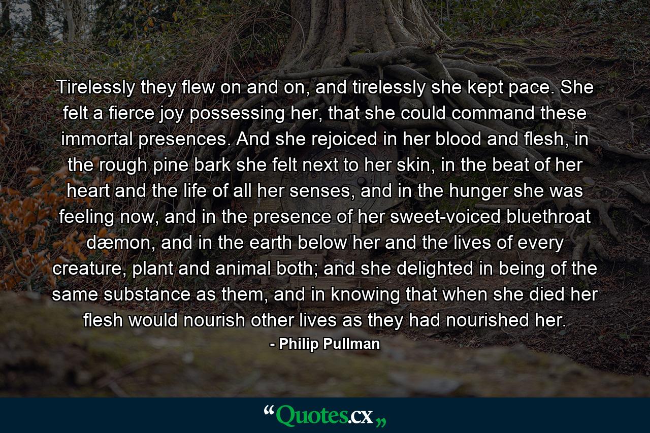 Tirelessly they flew on and on, and tirelessly she kept pace. She felt a fierce joy possessing her, that she could command these immortal presences. And she rejoiced in her blood and flesh, in the rough pine bark she felt next to her skin, in the beat of her heart and the life of all her senses, and in the hunger she was feeling now, and in the presence of her sweet-voiced bluethroat dæmon, and in the earth below her and the lives of every creature, plant and animal both; and she delighted in being of the same substance as them, and in knowing that when she died her flesh would nourish other lives as they had nourished her. - Quote by Philip Pullman