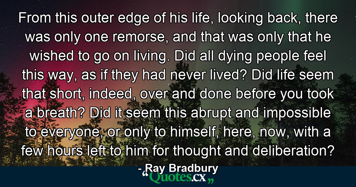 From this outer edge of his life, looking back, there was only one remorse, and that was only that he wished to go on living. Did all dying people feel this way, as if they had never lived? Did life seem that short, indeed, over and done before you took a breath? Did it seem this abrupt and impossible to everyone, or only to himself, here, now, with a few hours left to him for thought and deliberation? - Quote by Ray Bradbury