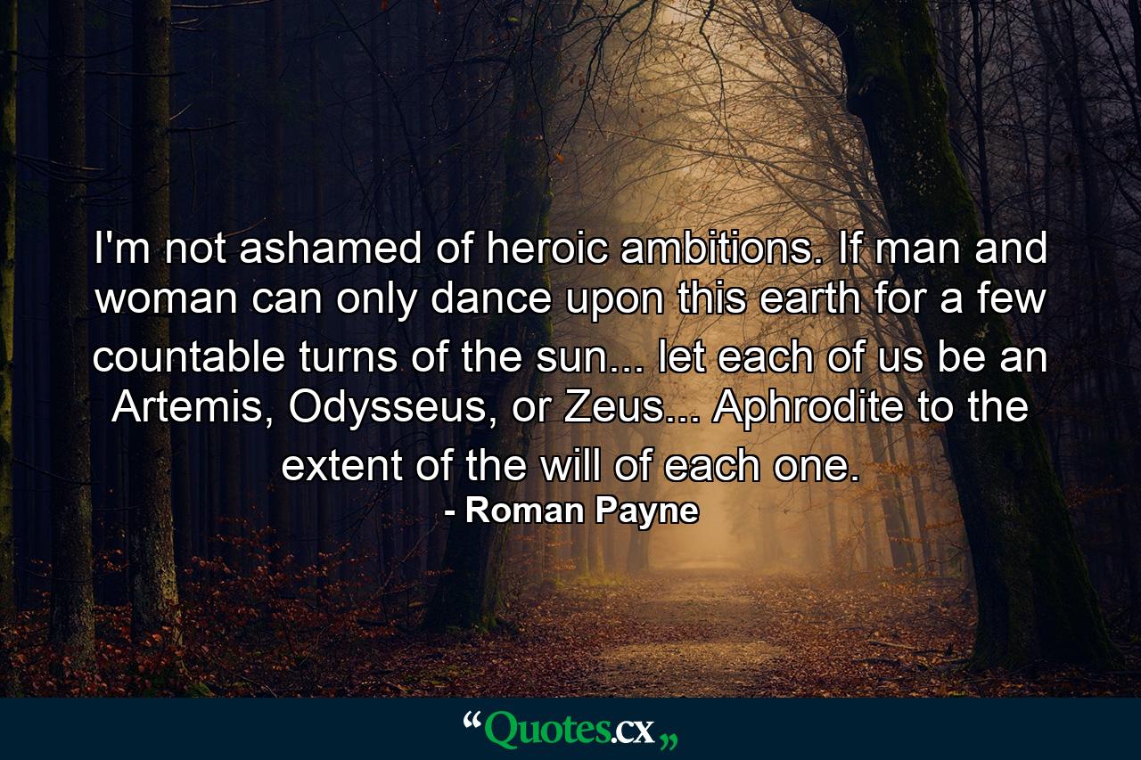 I'm not ashamed of heroic ambitions. If man and woman can only dance upon this earth for a few countable turns of the sun... let each of us be an Artemis, Odysseus, or Zeus... Aphrodite to the extent of the will of each one. - Quote by Roman Payne