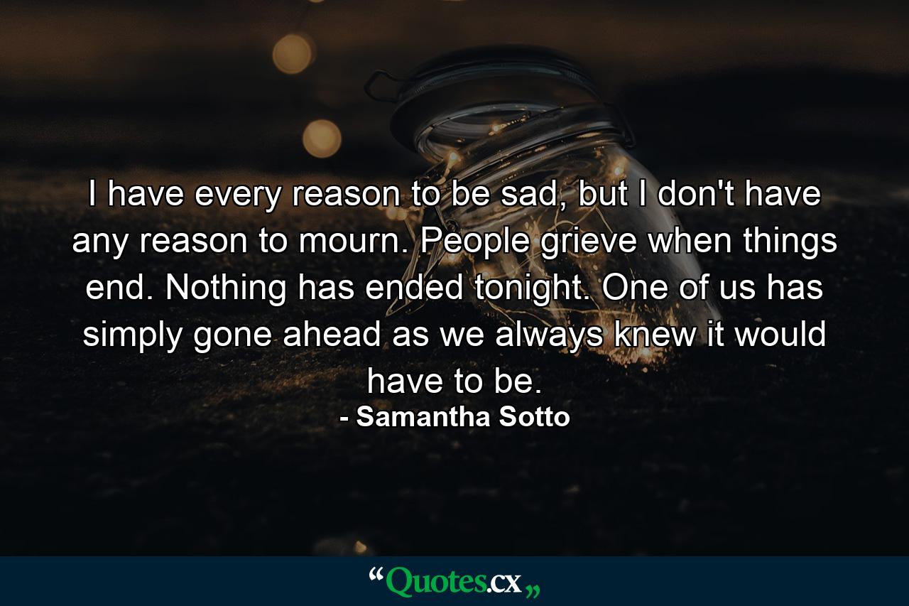 I have every reason to be sad, but I don't have any reason to mourn. People grieve when things end. Nothing has ended tonight. One of us has simply gone ahead as we always knew it would have to be. - Quote by Samantha Sotto