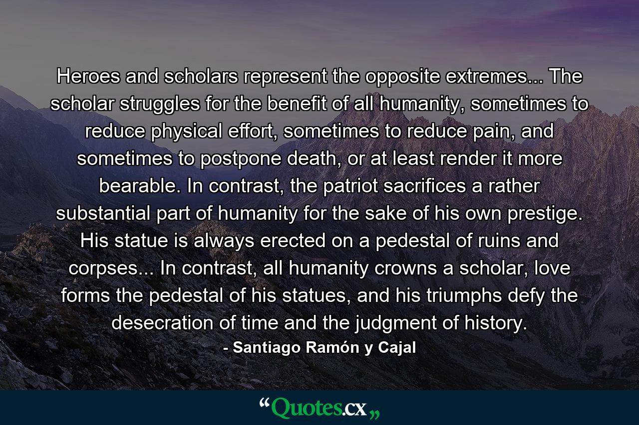 Heroes and scholars represent the opposite extremes... The scholar struggles for the benefit of all humanity, sometimes to reduce physical effort, sometimes to reduce pain, and sometimes to postpone death, or at least render it more bearable. In contrast, the patriot sacrifices a rather substantial part of humanity for the sake of his own prestige. His statue is always erected on a pedestal of ruins and corpses... In contrast, all humanity crowns a scholar, love forms the pedestal of his statues, and his triumphs defy the desecration of time and the judgment of history. - Quote by Santiago Ramón y Cajal