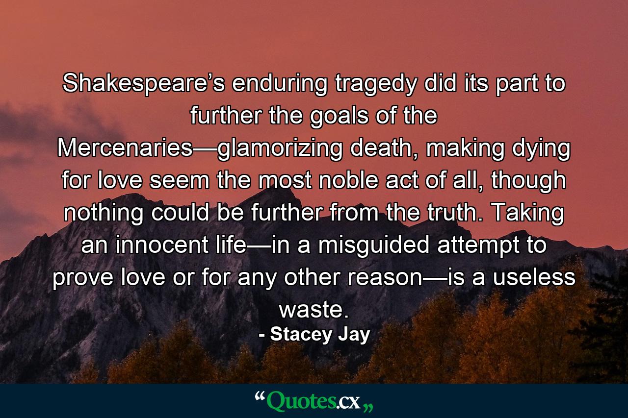 Shakespeare’s enduring tragedy did its part to further the goals of the Mercenaries—glamorizing death, making dying for love seem the most noble act of all, though nothing could be further from the truth. Taking an innocent life—in a misguided attempt to prove love or for any other reason—is a useless waste. - Quote by Stacey Jay