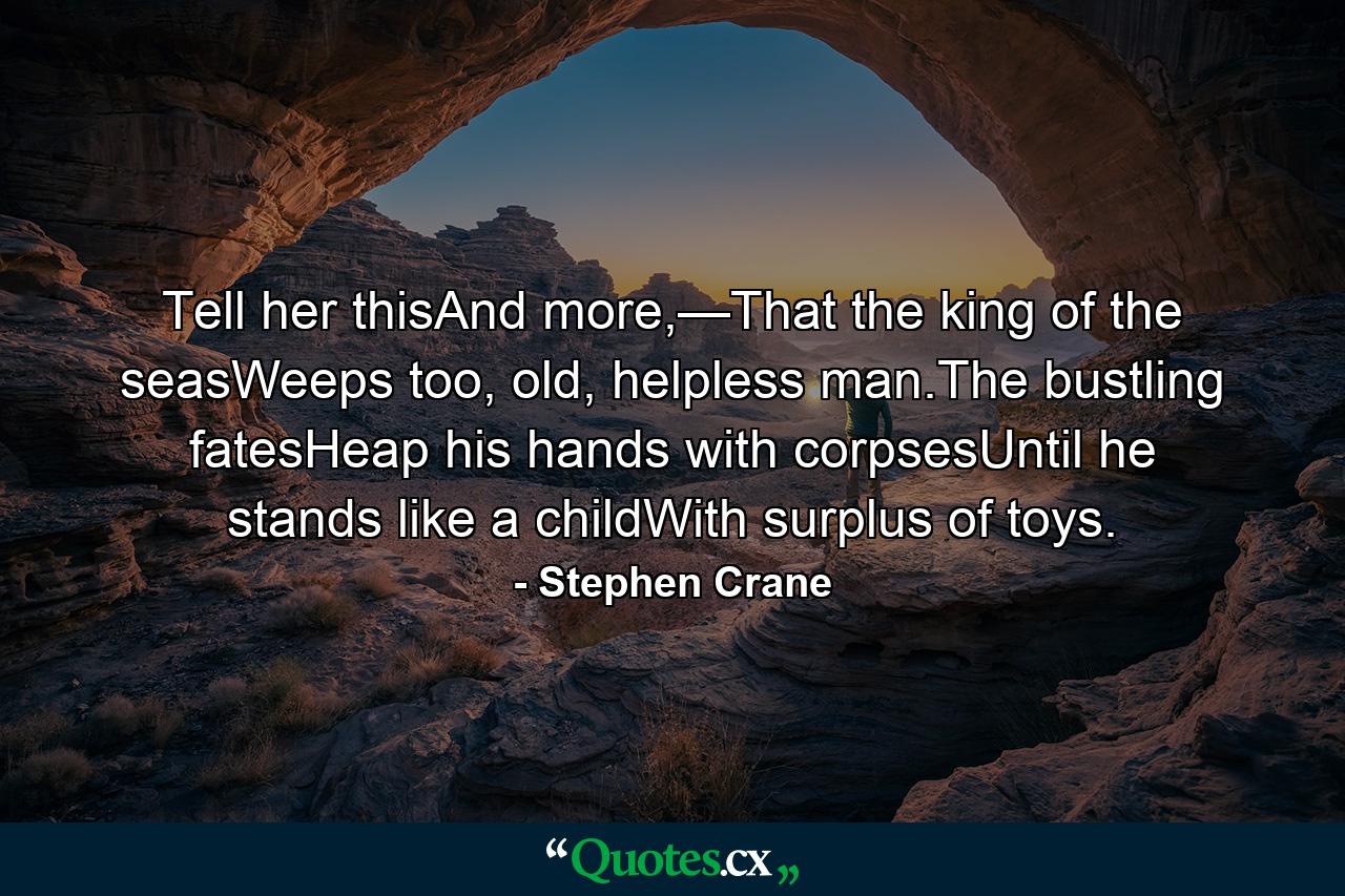 Tell her thisAnd more,—That the king of the seasWeeps too, old, helpless man.The bustling fatesHeap his hands with corpsesUntil he stands like a childWith surplus of toys. - Quote by Stephen Crane