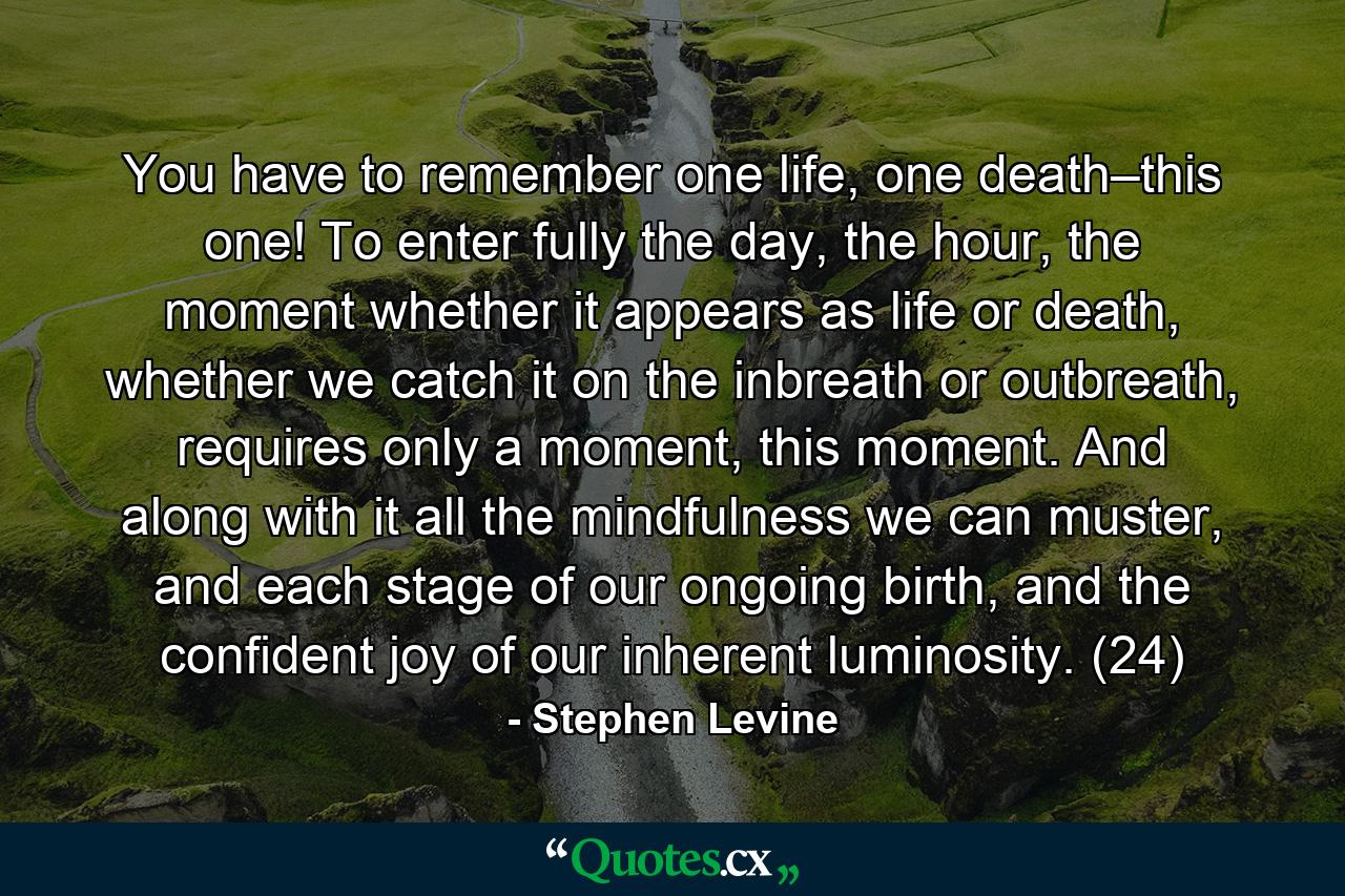 You have to remember one life, one death–this one! To enter fully the day, the hour, the moment whether it appears as life or death, whether we catch it on the inbreath or outbreath, requires only a moment, this moment. And along with it all the mindfulness we can muster, and each stage of our ongoing birth, and the confident joy of our inherent luminosity. (24) - Quote by Stephen Levine