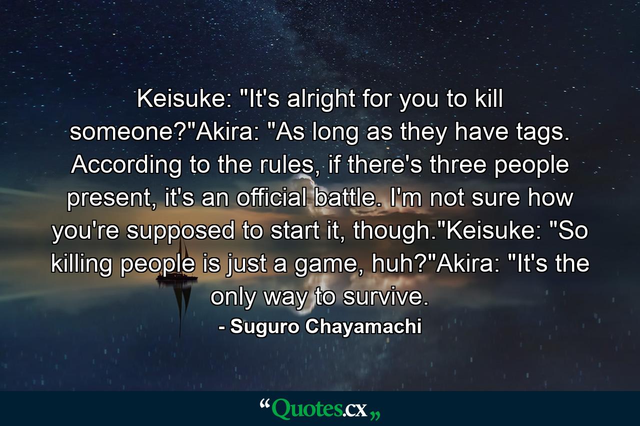 Keisuke: "It's alright for you to kill someone?"Akira: "As long as they have tags. According to the rules, if there's three people present, it's an official battle. I'm not sure how you're supposed to start it, though."Keisuke: "So killing people is just a game, huh?"Akira: "It's the only way to survive. - Quote by Suguro Chayamachi
