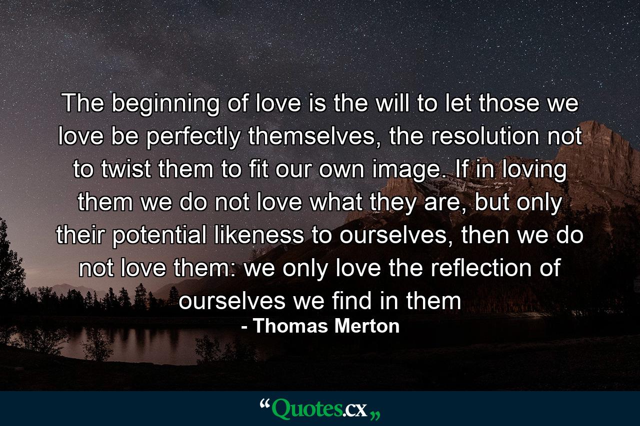 The beginning of love is the will to let those we love be perfectly themselves, the resolution not to twist them to fit our own image. If in loving them we do not love what they are, but only their potential likeness to ourselves, then we do not love them: we only love the reflection of ourselves we find in them - Quote by Thomas Merton