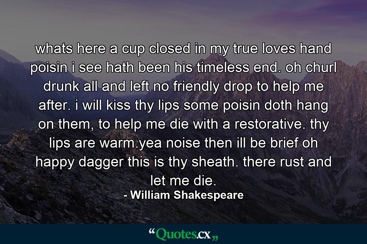 whats here a cup closed in my true loves hand poisin i see hath been his timeless end. oh churl drunk all and left no friendly drop to help me after. i will kiss thy lips some poisin doth hang on them, to help me die with a restorative. thy lips are warm.yea noise then ill be brief oh happy dagger this is thy sheath. there rust and let me die. - Quote by William Shakespeare