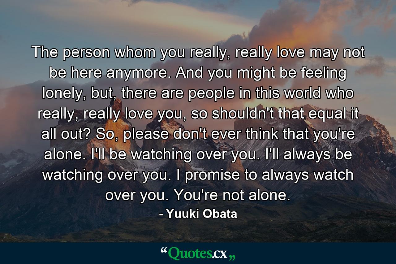 The person whom you really, really love may not be here anymore. And you might be feeling lonely, but, there are people in this world who really, really love you, so shouldn't that equal it all out? So, please don't ever think that you're alone. I'll be watching over you. I'll always be watching over you. I promise to always watch over you. You're not alone. - Quote by Yuuki Obata