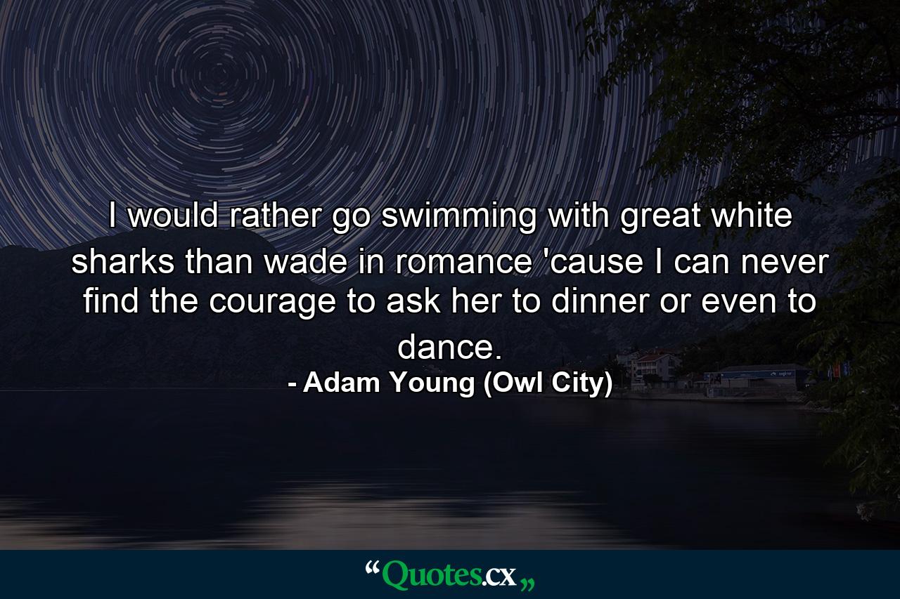 I would rather go swimming with great white sharks than wade in romance 'cause I can never find the courage to ask her to dinner or even to dance. - Quote by Adam Young (Owl City)