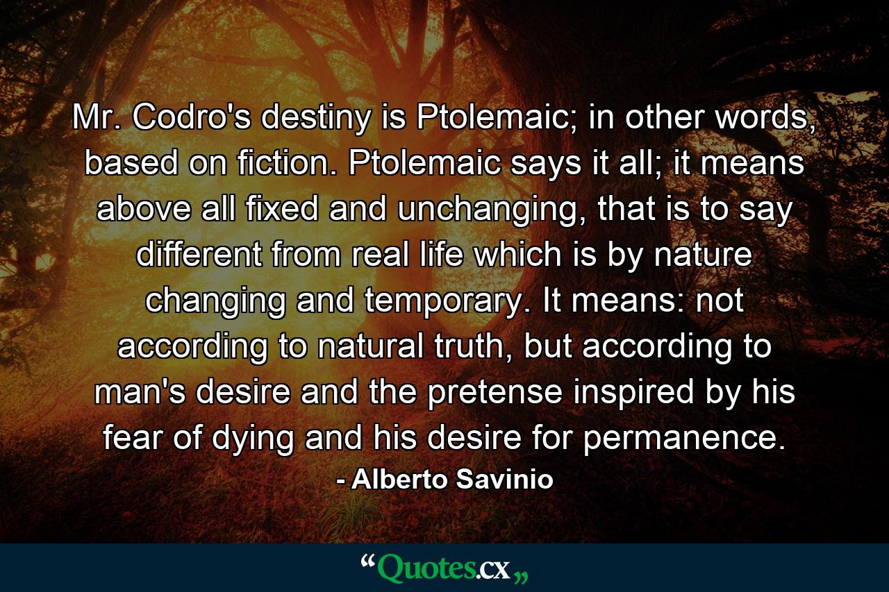 Mr. Codro's destiny is Ptolemaic; in other words, based on fiction. Ptolemaic says it all; it means above all fixed and unchanging, that is to say different from real life which is by nature changing and temporary. It means: not according to natural truth, but according to man's desire and the pretense inspired by his fear of dying and his desire for permanence. - Quote by Alberto Savinio