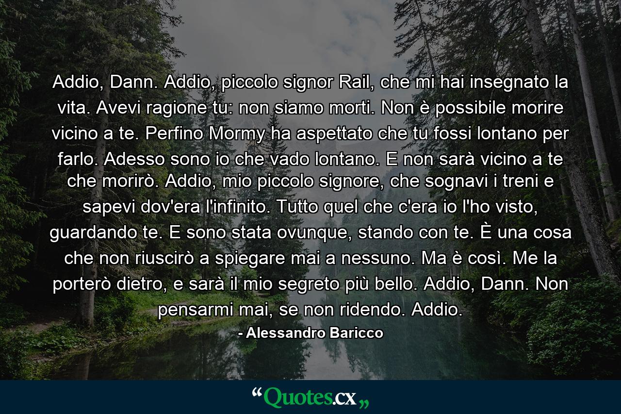 Addio, Dann. Addio, piccolo signor Rail, che mi hai insegnato la vita. Avevi ragione tu: non siamo morti. Non è possibile morire vicino a te. Perfino Mormy ha aspettato che tu fossi lontano per farlo. Adesso sono io che vado lontano. E non sarà vicino a te che morirò. Addio, mio piccolo signore, che sognavi i treni e sapevi dov'era l'infinito. Tutto quel che c'era io l'ho visto, guardando te. E sono stata ovunque, stando con te. È una cosa che non riuscirò a spiegare mai a nessuno. Ma è così. Me la porterò dietro, e sarà il mio segreto più bello. Addio, Dann. Non pensarmi mai, se non ridendo. Addio. - Quote by Alessandro Baricco