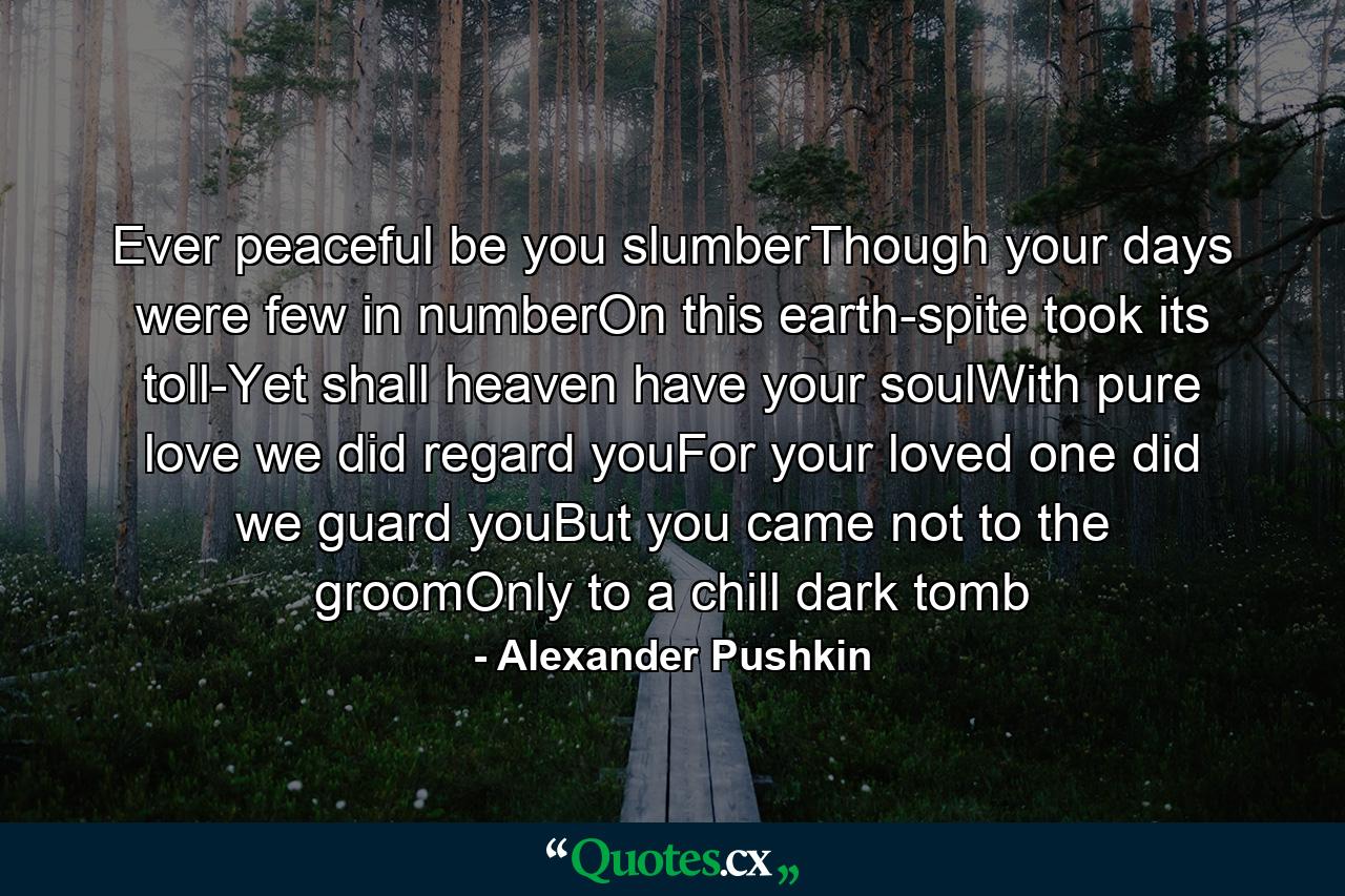 Ever peaceful be you slumberThough your days were few in numberOn this earth-spite took its toll-Yet shall heaven have your soulWith pure love we did regard youFor your loved one did we guard youBut you came not to the groomOnly to a chill dark tomb - Quote by Alexander Pushkin