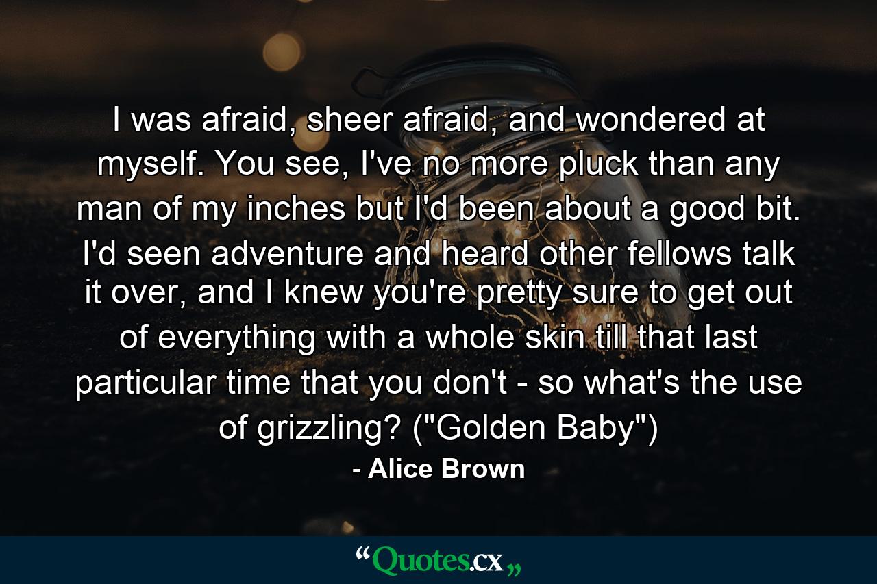 I was afraid, sheer afraid, and wondered at myself. You see, I've no more pluck than any man of my inches but I'd been about a good bit. I'd seen adventure and heard other fellows talk it over, and I knew you're pretty sure to get out of everything with a whole skin till that last particular time that you don't - so what's the use of grizzling? (