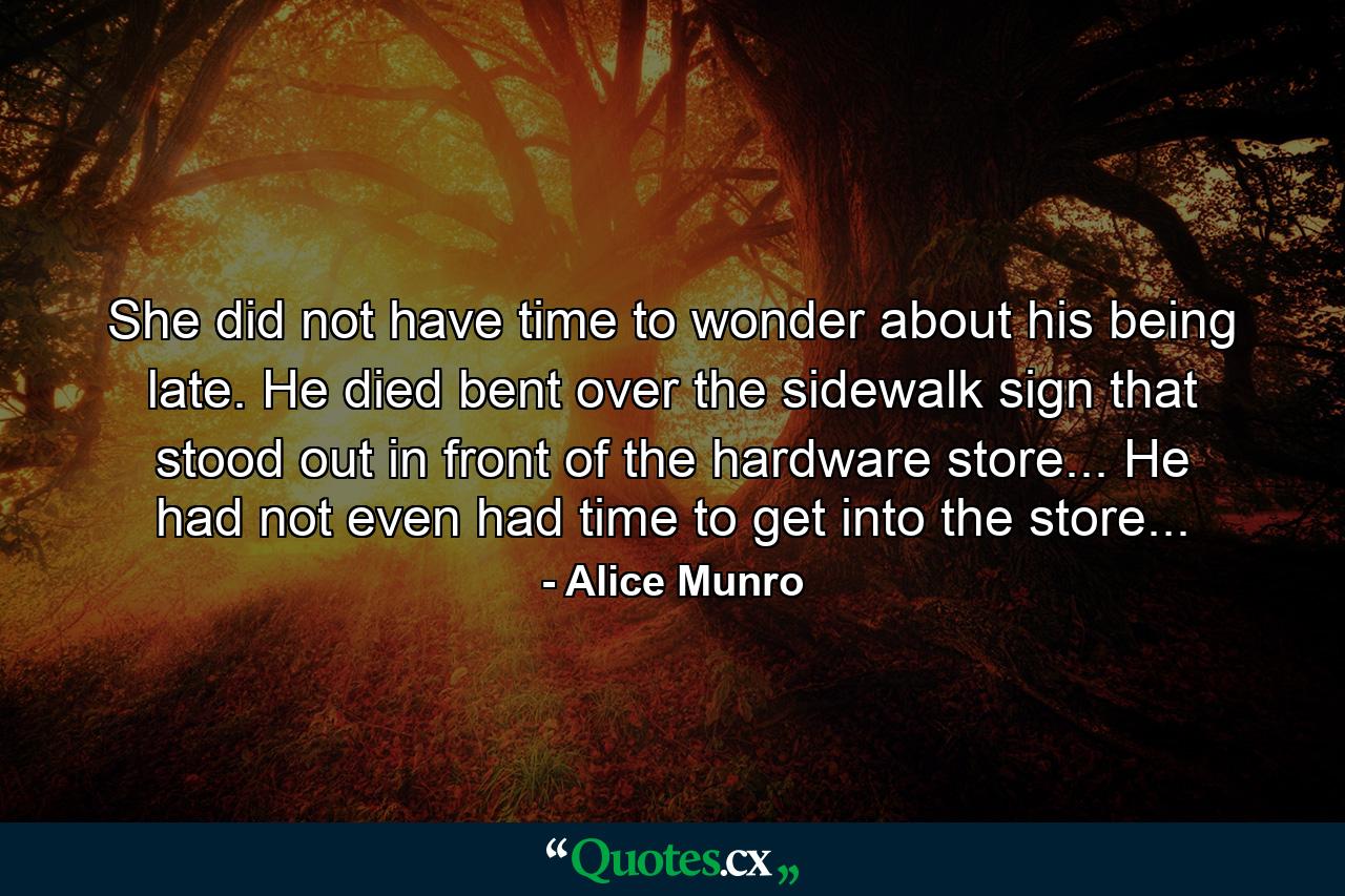 She did not have time to wonder about his being late. He died bent over the sidewalk sign that stood out in front of the hardware store... He had not even had time to get into the store... - Quote by Alice Munro