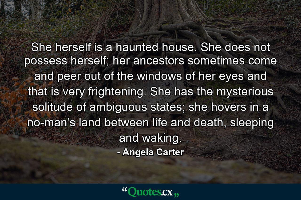 She herself is a haunted house. She does not possess herself; her ancestors sometimes come and peer out of the windows of her eyes and that is very frightening. She has the mysterious solitude of ambiguous states; she hovers in a no-man’s land between life and death, sleeping and waking. - Quote by Angela Carter