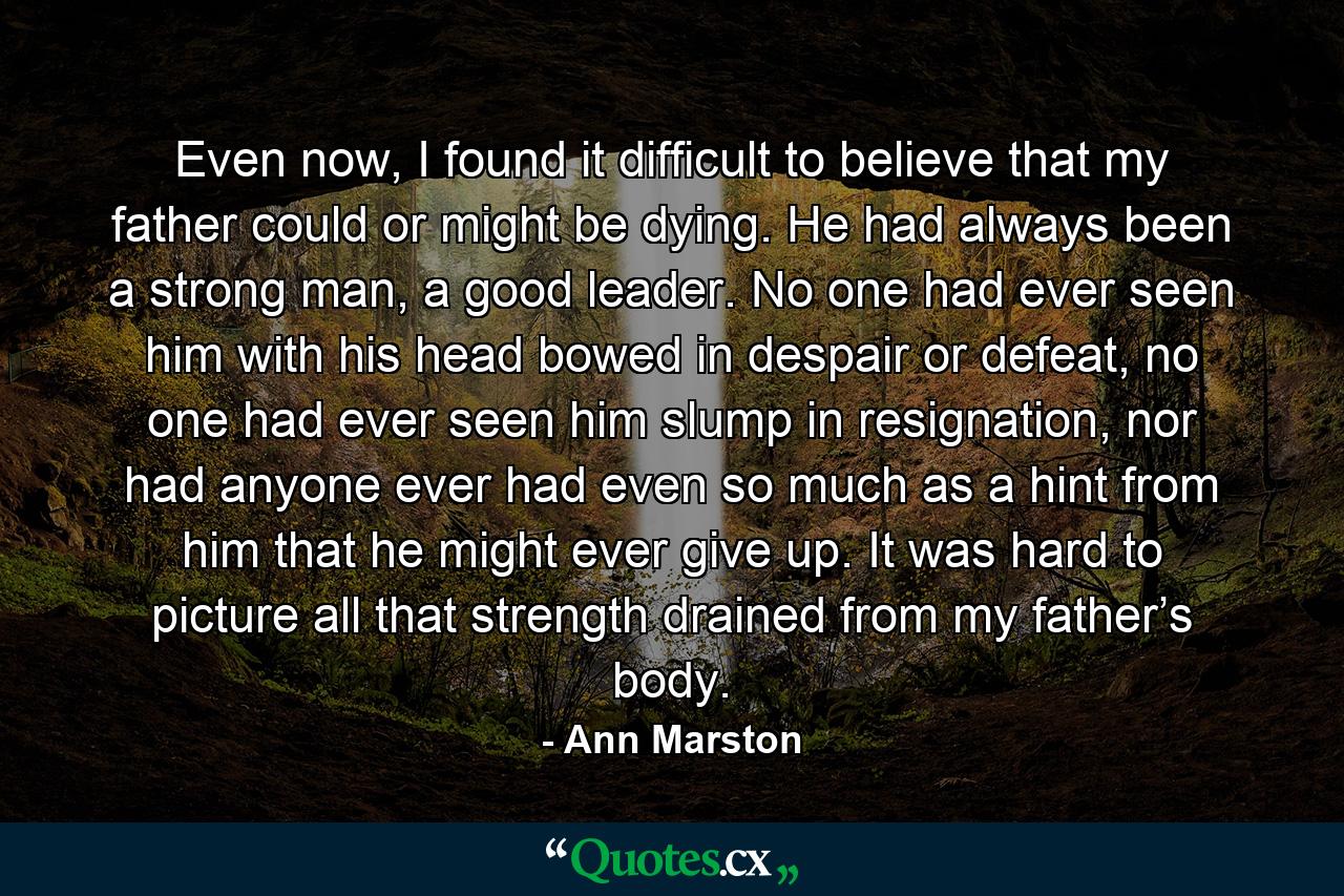 Even now, I found it difficult to believe that my father could or might be dying. He had always been a strong man, a good leader. No one had ever seen him with his head bowed in despair or defeat, no one had ever seen him slump in resignation, nor had anyone ever had even so much as a hint from him that he might ever give up. It was hard to picture all that strength drained from my father’s body. - Quote by Ann Marston