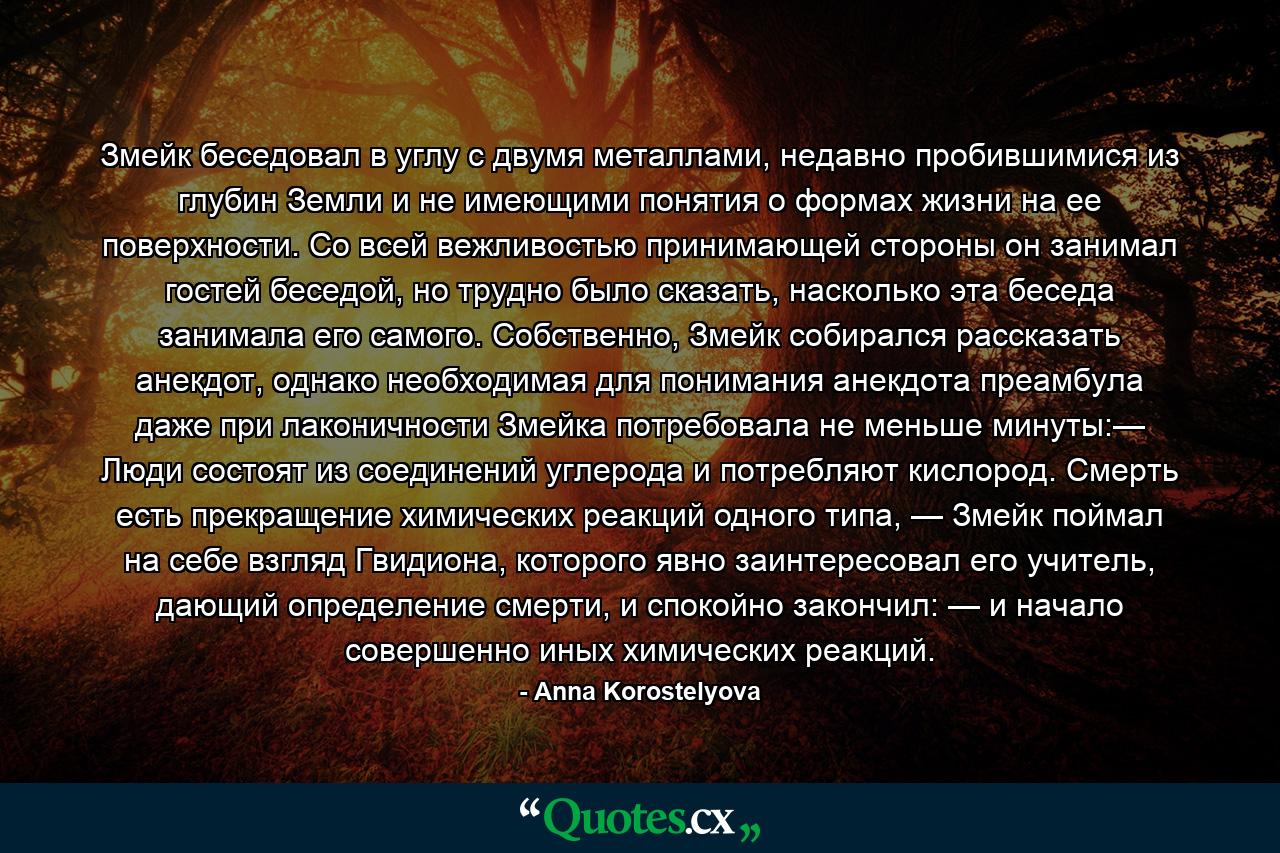 Змейк беседовал в углу с двумя металлами, недавно пробившимися из глубин Земли и не имеющими понятия о формах жизни на ее поверхности. Со всей вежливостью принимающей стороны он занимал гостей беседой, но трудно было сказать, насколько эта беседа занимала его самого. Собственно, Змейк собирался рассказать анекдот, однако необходимая для понимания анекдота преамбула даже при лаконичности Змейка потребовала не меньше минуты:— Люди состоят из соединений углерода и потребляют кислород. Смерть есть прекращение химических реакций одного типа, — Змейк поймал на себе взгляд Гвидиона, которого явно заинтересовал его учитель, дающий определение смерти, и спокойно закончил: — и начало совершенно иных химических реакций. - Quote by Anna Korostelyova