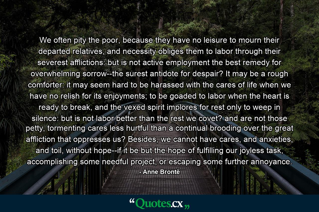 We often pity the poor, because they have no leisure to mourn their departed relatives, and necessity obliges them to labor through their severest afflictions: but is not active employment the best remedy for overwhelming sorrow--the surest antidote for despair? It may be a rough comforter: it may seem hard to be harassed with the cares of life when we have no relish for its enjoyments; to be goaded to labor when the heart is ready to break, and the vexed spirit implores for rest only to weep in silence: but is not labor better than the rest we covet? and are not those petty, tormenting cares less hurtful than a continual brooding over the great affliction that oppresses us? Besides, we cannot have cares, and anxieties, and toil, without hope--if it be but the hope of fulfilling our joyless task, accomplishing some needful project, or escaping some further annoyance. - Quote by Anne Brontë