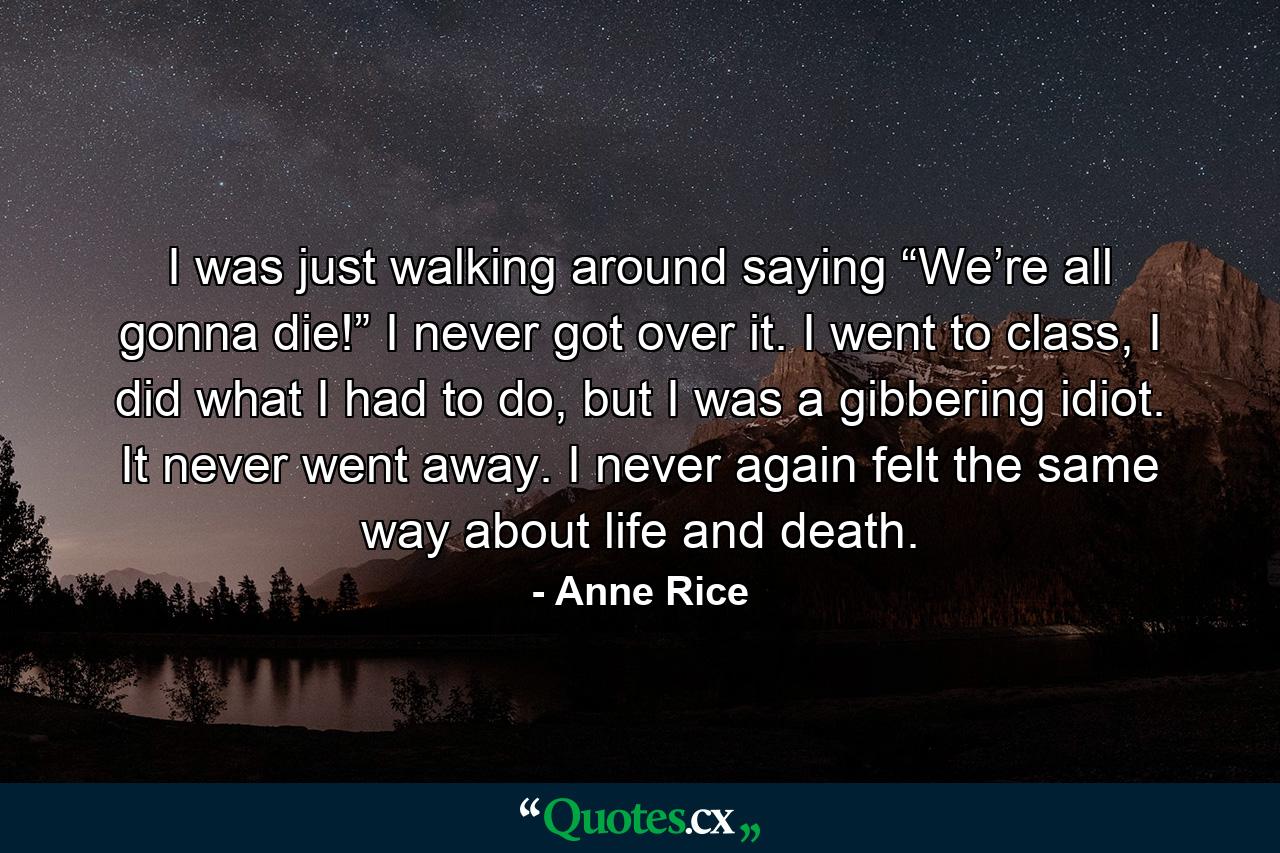 I was just walking around saying “We’re all gonna die!” I never got over it. I went to class, I did what I had to do, but I was a gibbering idiot. It never went away. I never again felt the same way about life and death. - Quote by Anne Rice