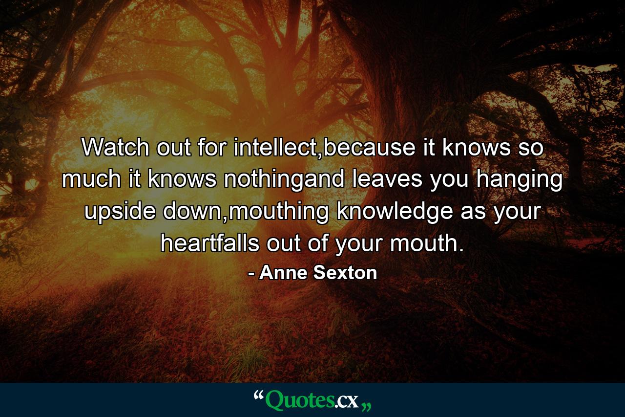 Watch out for intellect,because it knows so much it knows nothingand leaves you hanging upside down,mouthing knowledge as your heartfalls out of your mouth. - Quote by Anne Sexton