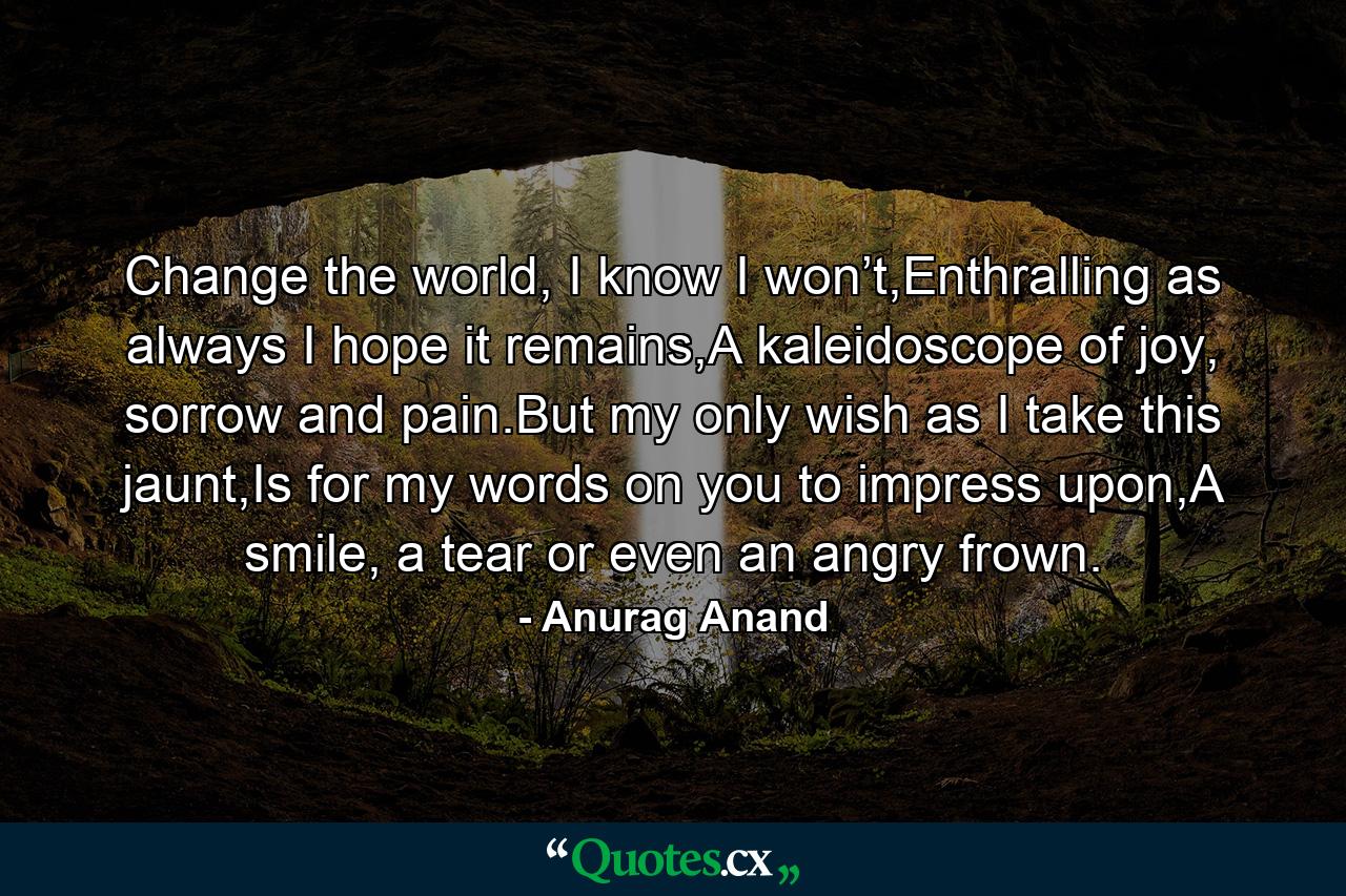 Change the world, I know I won’t,Enthralling as always I hope it remains,A kaleidoscope of joy, sorrow and pain.But my only wish as I take this jaunt,Is for my words on you to impress upon,A smile, a tear or even an angry frown. - Quote by Anurag Anand