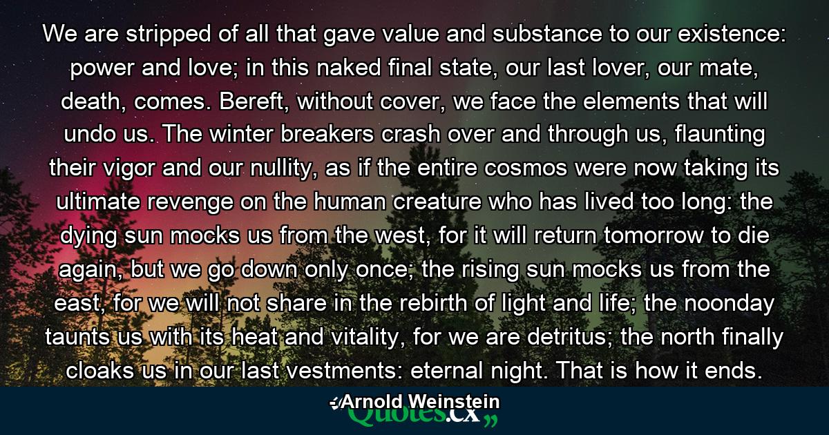 We are stripped of all that gave value and substance to our existence: power and love; in this naked final state, our last lover, our mate, death, comes. Bereft, without cover, we face the elements that will undo us. The winter breakers crash over and through us, flaunting their vigor and our nullity, as if the entire cosmos were now taking its ultimate revenge on the human creature who has lived too long: the dying sun mocks us from the west, for it will return tomorrow to die again, but we go down only once; the rising sun mocks us from the east, for we will not share in the rebirth of light and life; the noonday taunts us with its heat and vitality, for we are detritus; the north finally cloaks us in our last vestments: eternal night. That is how it ends. - Quote by Arnold Weinstein